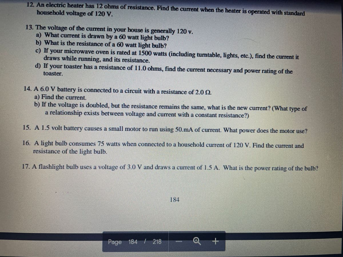 12. An electric heater has 12 ohms of resistance, Find the current when the heater is operated with standard
housebold voltage of 120 V.
13. The voltage of the current in your bouse is generally 120 v.
a) What current is drawn by a 60 watt light bulb?
b) What is the resistance of a 60 watt light bulb?
c) If your microwave oven is rated at 1500 watts (including turntable, lights, etc.), find the current it
draws while running, and its resistance.
d) If your toaster has a resistance of 11.0 ohms, find the current necessary and power rating of the
toaster,
14. A 6.0 V battery is connected to a circuit with a resistance of 2.0 2.
a) Find the current.
b) If the voltage is doubled, but the resistance remains the same, what is the new current? (What type of
a relationship exists between voltage and current with a constant resistance?)
15. A 1.5 volt battery causes a small mnotor to run using 50.mA of current. What power does the motor use?
16. A light bulb consumes 75 watts when connected to a houschold current of 120 V. Find the current and
resistance of the light bulb.
17. A flashlight bulb uses a voltage of 3.0 V and draws a current of 1.5 A. What is the power rating of the bulb?
184
Page 184 / 218
