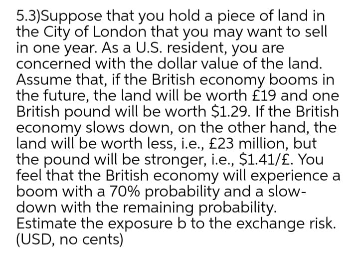 5.3)Suppose that you hold a piece of land in
the City of London that you may want to sell
in one year. As a U.S. resident, you are
concerned with the dollar value of the land.
Assume that, if the British economy booms in
the future, the land will be worth £19 and one
British pound will be worth $1.29. If the British
economy slows down, on the other hand, the
land will be worth less, i.e., £23 million, but
the pound will be stronger, i.e., $1.41/£. You
feel that the British economy will experience a
boom with a 70% probability and a slow-
down with the remaining probability.
Estimate the exposure b to the exchange risk.
(USD, no cents)
