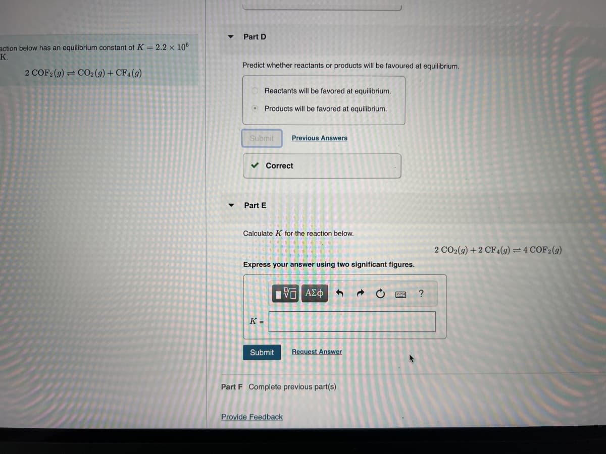 action below has an equilibrium constant of K = 2.2 x 106
K.
2 COF2 (g) = CO2(g) + CF4 (9)
Part D
Predict whether reactants or products will be favoured at equilibrium.
Reactants will be favored at equilibrium.
Products will be favored at equilibrium.
Submit Previous Answers
✓ Correct
Part E
Calculate K for the reacti
Express your answer using two significant figures.
K=
Submit
IVE ΑΣΦ
Request Answer
Part F Complete previous part(s)
Provide Feedback
C
↑
?
2 CO2(g) +2 CF 4 (9) = 4 COF2 (9)