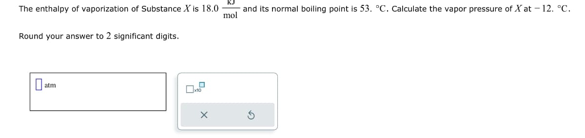 The enthalpy of vaporization of Substance X is 18.0
Round your answer to 2 significant digits.
atm
□
x10
X
and its normal boiling point is 53. °C. Calculate the vapor pressure of Xat -12. °℃.
mol