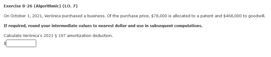 Exercise 8-26 (Algorithmic) (LO. 7)
On October 1, 2021, Verónica purchased a business. Of the purchase price, $78,000 is allocated to a patent and $468,000 to goodwill.
If required, round your intermediate values to nearest dollar and use in subsequent computations.
Calculate Verónica's 2021 § 197 amortization deduction.