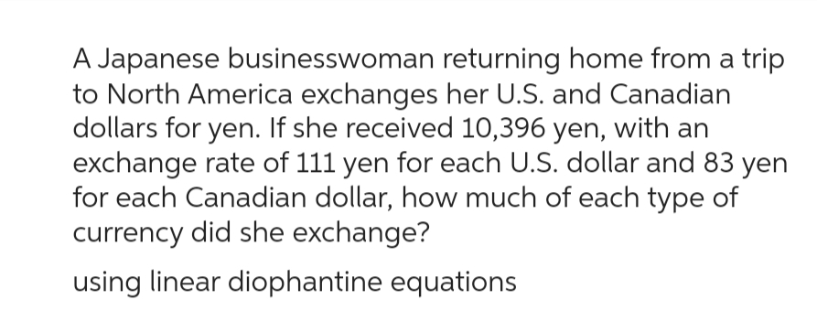 A Japanese businesswoman returning home from a trip
to North America exchanges her U.S. and Canadian
dollars for yen. If she received 10,396 yen, with an
exchange rate of 111 yen for each U.S. dollar and 83 yen
for each Canadian dollar, how much of each type of
currency did she exchange?
using linear diophantine equations