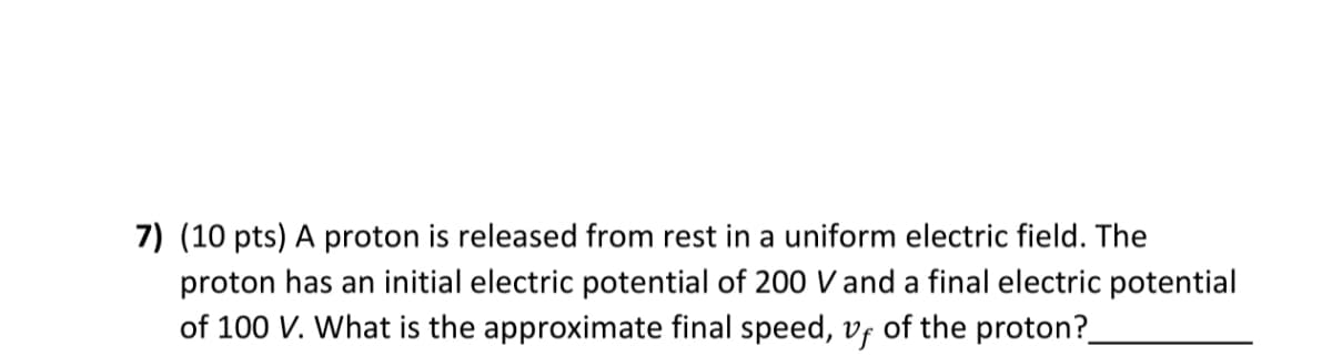 7) (10 pts) A proton is released from rest in a uniform electric field. The
proton has an initial electric potential of 200 V and a final electric potential
of 100 V. What is the approximate final speed, vf of the proton?
