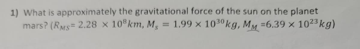 1) What is approximately the gravitational force of the sun on the planet
mars? (RMS= 2.28 × 10®km, M, = 1.99 × 1030kg, MM =6.39 × 1023 kg)
