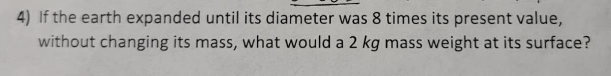 4) If the earth expanded until its diameter was 8 times its present value,
without changing its mass, what would a 2 kg mass weight at its surface?
