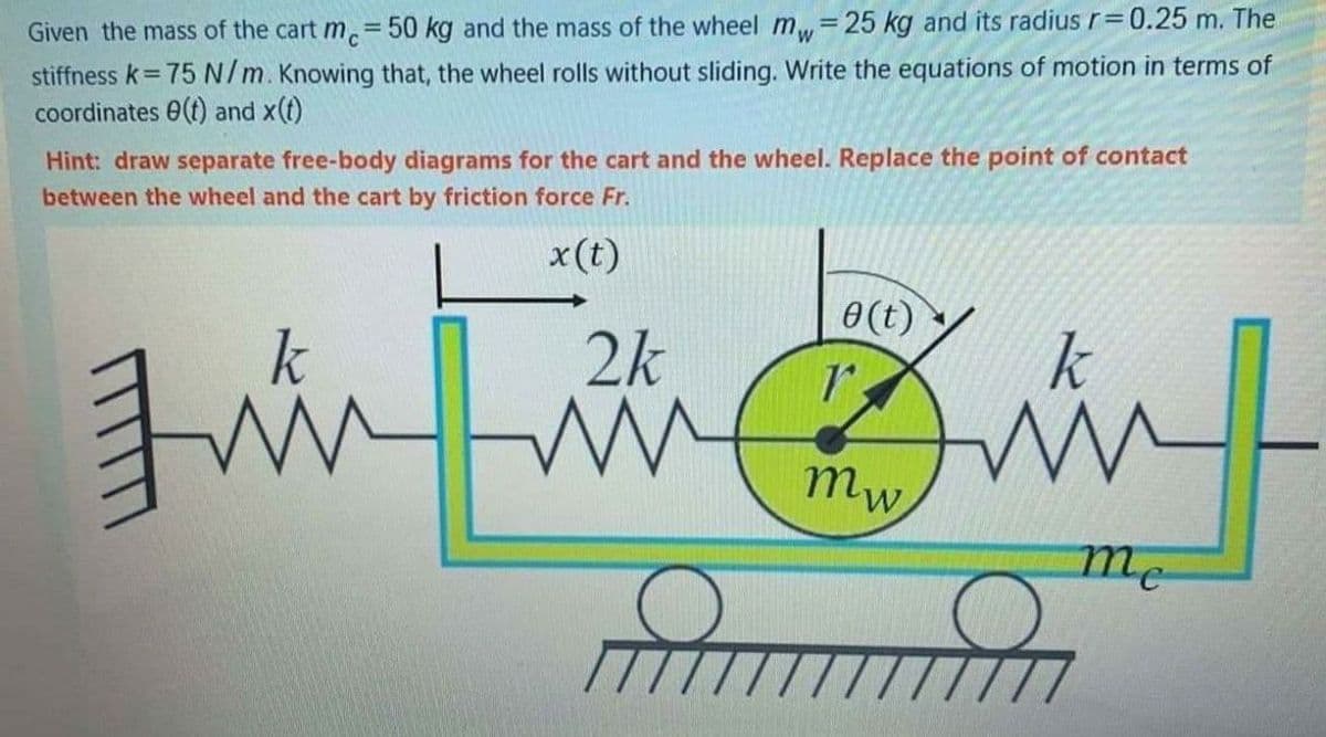 Given the mass of the cart m.=50 kg and the mass of the wheel m=25 kg and its radius r=0.25 m. The
stiffness k= 75N/m. Knowing that, the wheel rolls without sliding. Write the equations of motion in terms of
coordinates 0(t) and x(t)
Hint: draw separate free-body diagrams for the cart and the wheel. Replace the point of contact
between the wheel and the cart by friction force Fr.
x(t)
0 (t)
2k
k
mw
me
