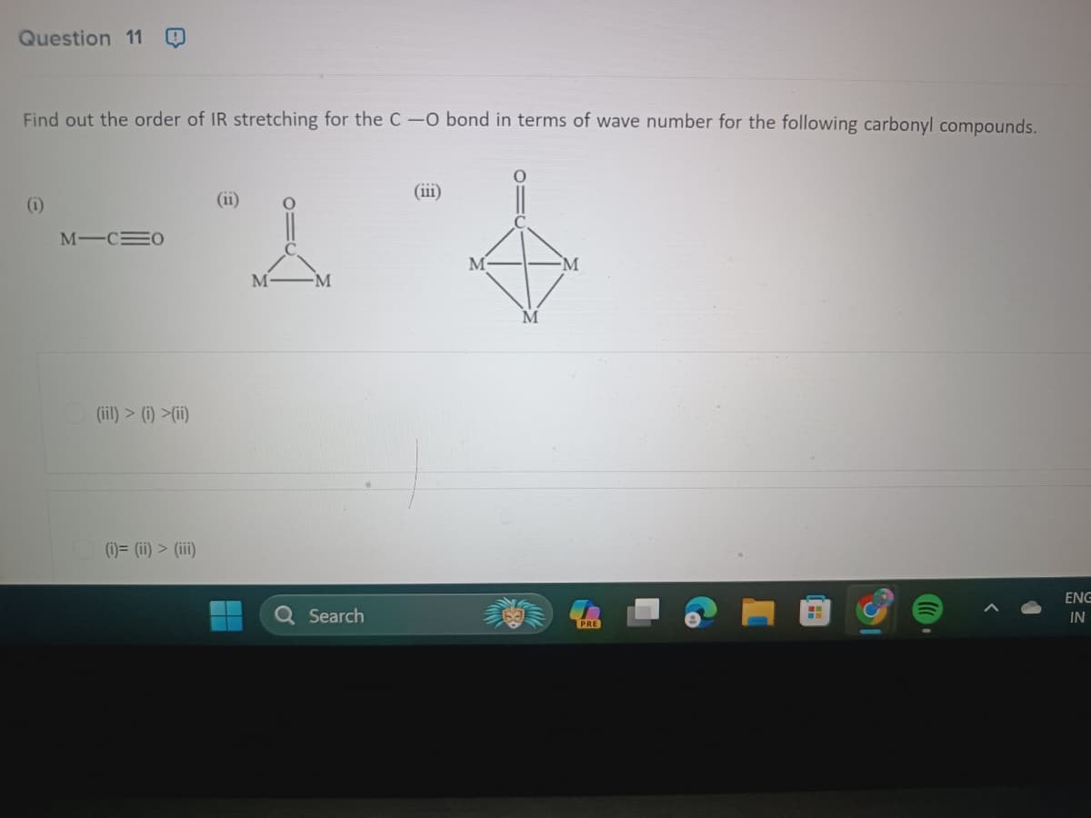 Question 11
Find out the order of IR stretching for the C-O bond in terms of wave number for the following carbonyl compounds.
(iii)
(11)
2 s
M
M
M
(1)
MIC=0
(ii) > (i)(ii)
(i)= (ii) > (iii)
Search
PRE
H
ENG
IN