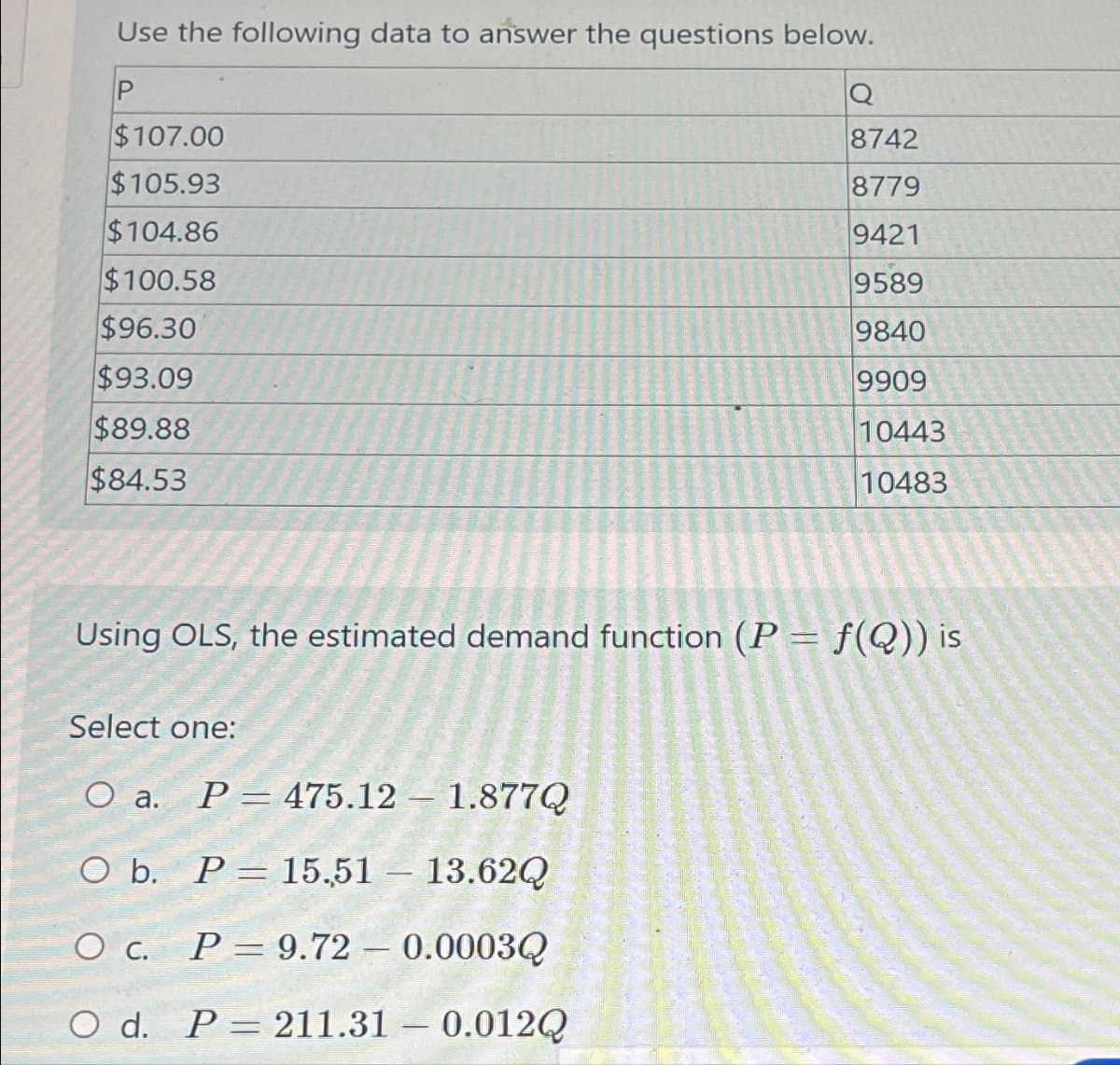 Use the following data to answer the questions below.
P
$107.00
$105.93
$104.86
$100.58
$96.30
$93.09
$89.88
$84.53
Using OLS, the estimated demand function (P = f(Q)) is
Select one:
O a. P 475.12 1.877Q
O b. P = 15.51 - 13.62Q
O C. P = 9.72 - 0.0003Q
O d. P 211.31 -0.012Q
Sam
Q
8742
8779
9421
9589
9840
9909
10443
10483
-