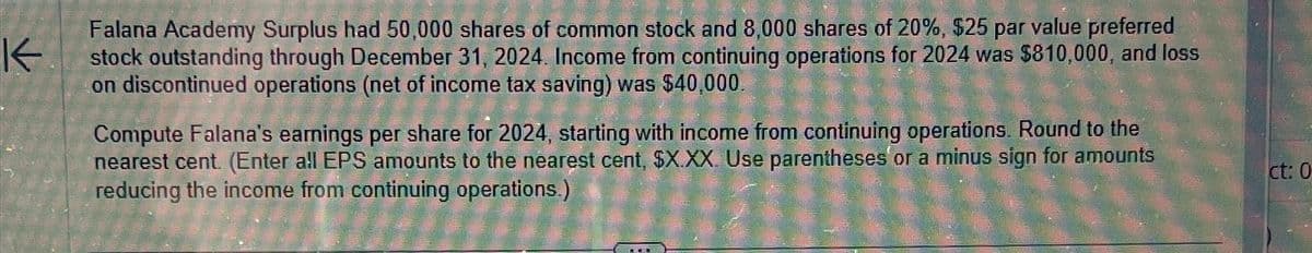 K
Falana Academy Surplus had 50,000 shares of common stock and 8,000 shares of 20%, $25 par value preferred
stock outstanding through December 31, 2024. Income from continuing operations for 2024 was $810,000, and loss
on discontinued operations (net of income tax saving) was $40,000.
s (net
Compute Falana's earnings per share for 2024, starting with income from continuing operations. Round to the
nearest cent. (Enter all EPS amounts to the nearest cent, $X.XX. Use parentheses' or a minus sign for amounts
reducing the income from continuing operations.)
ct: 0