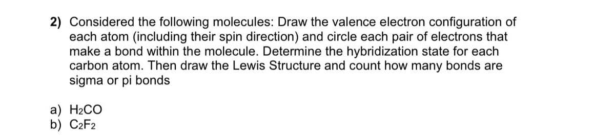 2) Considered the following molecules: Draw the valence electron configuration of
each atom (including their spin direction) and circle each pair of electrons that
make a bond within the molecule. Determine the hybridization state for each
carbon atom. Then draw the Lewis Structure and count how many bonds are
sigma or pi bonds
a) H₂CO
b) C2F2