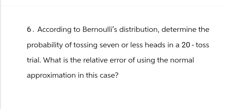 6. According to Bernoulli's distribution, determine the
probability of tossing seven or less heads in a 20 - toss
trial. What is the relative error of using the normal
approximation in this case?