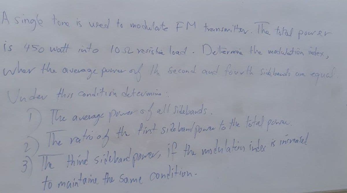 A singe tore is wed to modwlerte FM trensmiltan Ihe tofas power
Is 450 watt into los2 rsis hie load. Determne the madeation indlex,
wher the
average porr or Th Second and fourth Sibbaelo ce
Under this conadition deterimine
The auerage Profall Silebands.
The ratoi of
3) Th thind silelband pore, if the mdulatin inder morased
to maintaine the Same condition.
The
th fint sielan
to the lotal pee.
