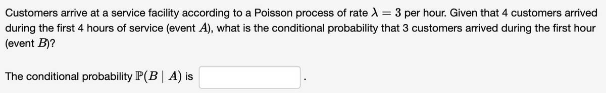 -
Customers arrive at a service facility according to a Poisson process of rate > 3 per hour. Given that 4 customers arrived
during the first 4 hours of service (event A), what is the conditional probability that 3 customers arrived during the first hour
(event B)?
The conditional probability P(B | A) is