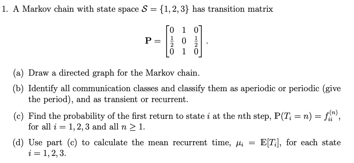 1. A Markov chain with state space S = {1, 2, 3} has transition matrix
P
-
0 1 0
0
0 1
0
(a) Draw a directed graph for the Markov chain.
(b) Identify all communication classes and classify them as aperiodic or periodic (give
the period), and as transient or recurrent.
=
9
(c) Find the probability of the first return to state i at the nth step, P(T; = n) f(n)
for all i 1, 2, 3 and all n ≥ 1.
=
(d) Use part (c) to calculate the mean recurrent time, µ = E[T], for each state
i = 1, 2, 3.