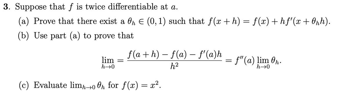 3. Suppose that f is twice differentiable at a.
(a) Prove that there exist a ħ € (0, 1) such that ƒ(x + h) = f(x) + hf'(x + 0₂h).
(b) Use part (a) to prove that
lim
h→0
=
f(a+h) − f(a) — fƒ'(a)h
h²
(c) Evaluate limh-oh for f(x) = x².
=
f"(a) lim Oh.
h→0