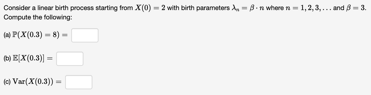 Consider a linear birth process starting from X(0) = 2 with birth parameters A₂ = ß ·n where n = 1, 2, 3, ... and ß = 3.
Compute the following:
(a) P(X(0.3) = 8) =
(b) E[X(0.3)] =
(c) Var (X(0.3)) =