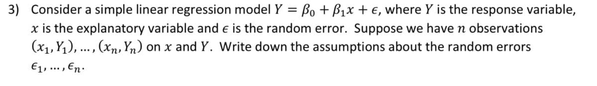 3) Consider a simple linear regression model Y = Bo + B₁x + €, where Y is the response variable,
x is the explanatory variable and € is the random error. Suppose we have n observations
(x₁, Y₁), ..., (xn, Yn) on x and Y. Write down the assumptions about the random errors
€1,..., En.