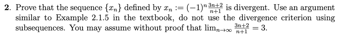 2. Prove that the sequence {n} defined by xn := (-1) 3n+2 is divergent. Use an argument
similar to Example 2.1.5 in the textbook, do not use the divergence criterion using
subsequences. You may assume without proof that limn→∞ 1
3n+2
=
3.