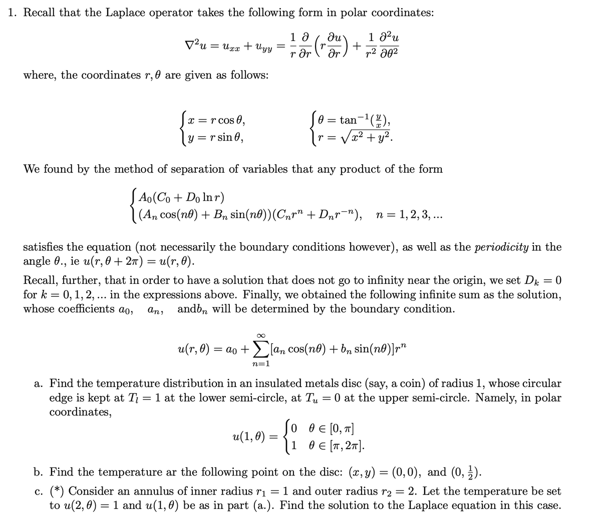 1. Recall that the Laplace operator takes the following form in polar coordinates:
1 ə
rər ər
² u = Uxx + Uyy
where, the coordinates r, are given as follows:
V²u =
x = r cos 0,
y = r sin 0,
=
=
n=1
r =
We found by the method of separation of variables that any product of the form
Ao(Co+Do lnr)
(An cos(n) + Bn sin(nº))(Cnrª + Dnr¯n), n = 1, 2, 3, ...
satisfies the equation (not necessarily the boundary conditions however), as well as the periodicity in the
angle 0., ie u(r, 0 + 2π) = u(r, 0).
u(1,0)
tan-¹(2/2),
√x² + y².
Recall, further, that in order to have a solution that does not go to infinity near the origin, we set Dk = 0
for k = 0, 1, 2, ... in the expressions above. Finally, we obtained the following infinite sum as the solution,
whose coefficients ao,
an,
andbn will be determined by the boundary condition.
1 0²u
r² 20²
u(r, 0): = ao + [an cos(nº) + bn sin(nº)]rn
=
a. Find the temperature distribution in an insulated metals disc (say, a coin) of radius 1, whose circular
edge is kept at T = 1 at the lower semi-circle, at Tu 0 at the upper semi-circle. Namely, in polar
coordinates,
=
{
1 θε[π,2π].
0 0 = [0, π]
b. Find the temperature ar the following point on the disc: (x,y) = (0,0), and (0, ½1).
c. (*) Consider an annulus of inner radius r₁ =
to u(2,0) = 1 and u(1, 0) be as in part (a.).
1 and outer radius r₂ 2. Let the temperature be set
Find the solution to the Laplace equation in this case.
-