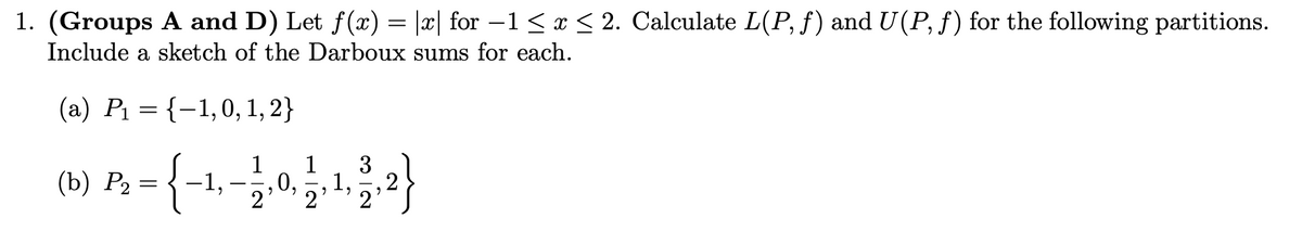 1. (Groups A and D) Let f(x) = |x| for −1 ≤ x ≤ 2. Calculate L(P, ƒ) and U(P, f) for the following partitions.
Include a sketch of the Darboux sums for each.
(a) P₁ = {-1,0, 1, 2}
:
3
B = {-1,-1,0, 1, ¹, 1, 2}
−1,
1,
2²
(b) P₂