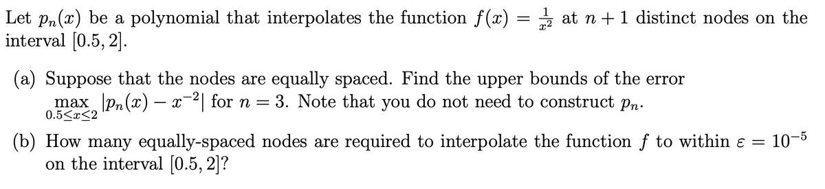 Let pn(x) be a polynomial that interpolates the function f(x) = 2 at n + 1 distinct nodes on the
interval [0.5, 2].
(a) Suppose that the nodes are equally spaced. Find the upper bounds of the error
max_pn(x) x 2 for n = 3. Note that you do not need to construct pn.
0.5<x<2
(b) How many equally-spaced nodes are required to interpolate the function f to within ɛ = 10–5
on the interval [0.5, 2]?