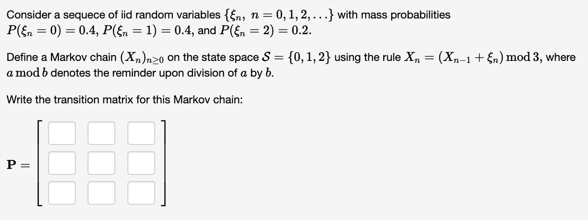 Consider a sequece of iid random variables {§n, n = 0, 1, 2, . . .} with mass probabilities
P(§n = 0) = 0.4, P(§n = 1) = 0.4, and P(§n = 2) = 0.2.
Define a Markov chain (X₁₂)n≥o on the state space S = {0, 1, 2} using the rule X₁ = (Xn−1 + §n) mod 3, where
a mod b denotes the reminder upon division of a by b.
Write the transition matrix for this Markov chain:
P =