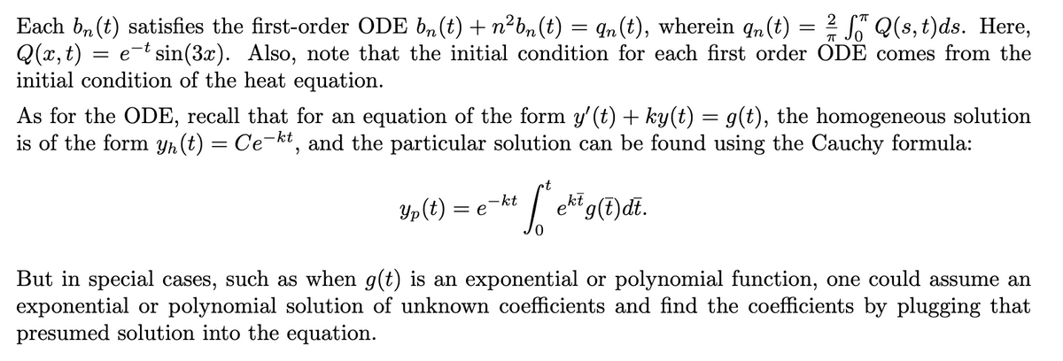 2
Each bn (t) satisfies the first-order ODE bn(t) + n²bn(t) = ¶n (t), wherein qn(t) = Q(s, t)ds. Here,
Q(x, t) e-t sin(3x). Also, note that the initial condition for each first order ODE comes from the
initial condition of the heat equation.
=
As for the ODE, recall that for an equation of the form y' (t) + ky(t) = g(t), the homogeneous solution
is of the form y(t) = Ce-kt, and the particular solution can be found using the Cauchy formula:
Yp(t) = e
•t
-
kt f *e²³9Ddi.
ekt
But in special cases, such as when g(t) is an exponential or polynomial function, one could assume an
exponential or polynomial solution of unknown coefficients and find the coefficients by plugging that
presumed solution into the equation.