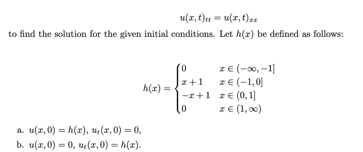 u(x, t)tt = u(x, t),
xx
to find the solution for the given initial conditions. Let h(x) be defined as follows:
0
x € (-∞, -1]
x + 1
h(x) =
x € (-1,0]
x € (0, 1]
−x+1
0
x = (1, ∞)
a. u(x,0) = h(x), ut(x, 0) = 0,
b. u(x,0) = 0, ut(x,0) = h(x).
=