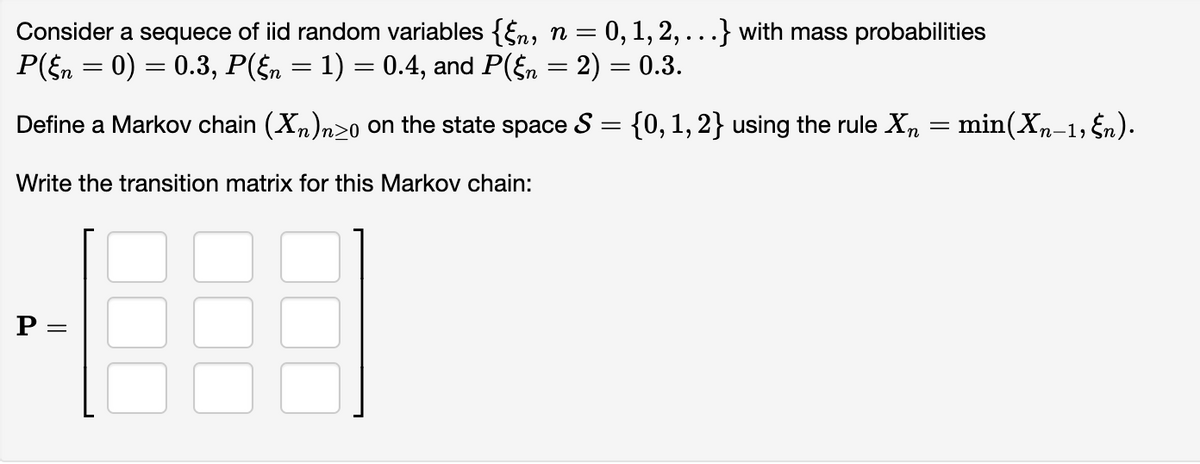 Consider a sequece of iid random variables {§n, n = 0, 1, 2, . . .} with mass probabilities
P(§n = 0) = 0.3, P(§n = 1) = 0.4, and P(§n = 2) = 0.3.
Define a Markov chain (X₂)n≥o on the state space S = {0, 1, 2} using the rule Xn = min(Xn-1, §n).
Write the transition matrix for this Markov chain:
P =