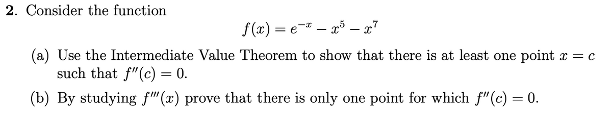 2. Consider the function
f(x) = e
=e=*-x5-x7
(a) Use the Intermediate Value Theorem to show that there is at least one point x = c
such that f"(c) = 0.
(b) By studying f""(x) prove that there is only one point for which f"(c) = 0.