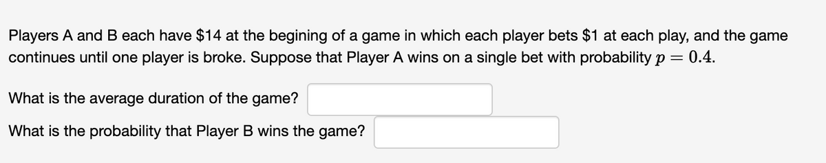 Players A and B each have $14 at the begining of a game in which each player bets $1 at each play, and the game
continues until one player is broke. Suppose that Player A wins on a single bet with probability p = 0.4.
What is the average duration of the game?
What is the probability that Player B wins the game?