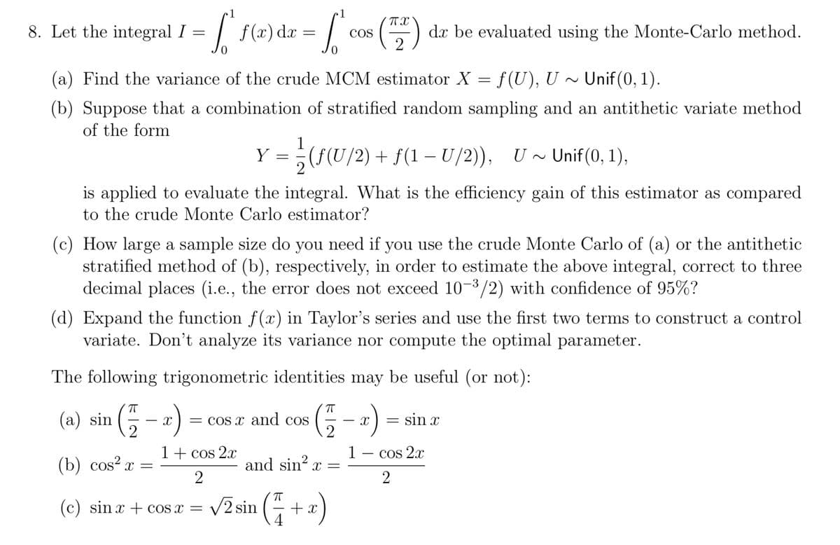 1
8. Let the integral I =
= [
f(x) dx =
0
So
COS
(72) dx be evaluated using the Monte-Carlo method.
0
(a) Find the variance of the crude MCM estimator X = f(U), U~Unif (0, 1).
(b) Suppose that a combination of stratified random sampling and an antithetic variate method
of the form
Y
–
= ½±(ƒ(U/2) + ƒ(1 − U/2)), U ~ Unif(0, 1),
is applied to evaluate the integral. What is the efficiency gain of this estimator as compared
to the crude Monte Carlo estimator?
(c) How large a sample size do you need if you use the crude Monte Carlo of (a) or the antithetic
stratified method of (b), respectively, in order to estimate the above integral, correct to three
decimal places (i.e., the error does not exceed 10-3/2) with confidence of 95%?
(d) Expand the function f(x) in Taylor's series and use the first two terms to construct a control
variate. Don't analyze its variance nor compute the optimal parameter.
The following trigonometric identities may be useful (or not):
(5 – :) = sin
(a) sin
-
= cos x and cos
(b) cos² x =
and sin² x =
1 + cos 2x
2
1
X
-
COS 2x
2
(c) sin x + cos x = √2 sin (1 + x)