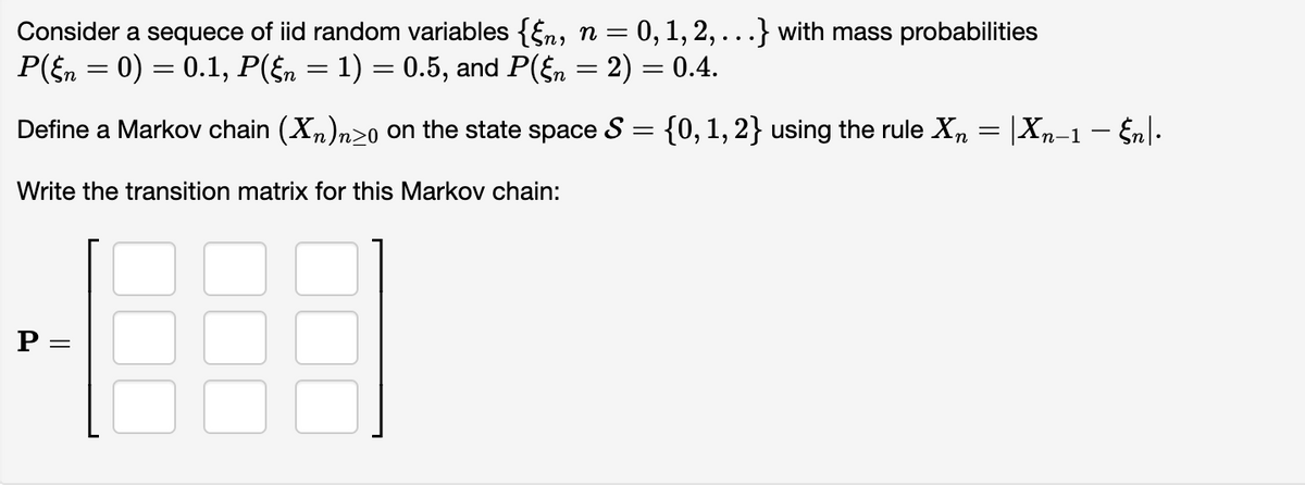 Consider a sequece of iid random variables {§n, n= 0, 1, 2,...} with mass probabilities
P(§n = 0) = 0.1, P(§n = 1) = 0.5, and P(§n = 2) = 0.4.
Define a Markov chain (X₂)n≥o on the state space S = {0, 1, 2} using the rule Xn = |Xn−1 − Én |•
Write the transition matrix for this Markov chain:
P =
=