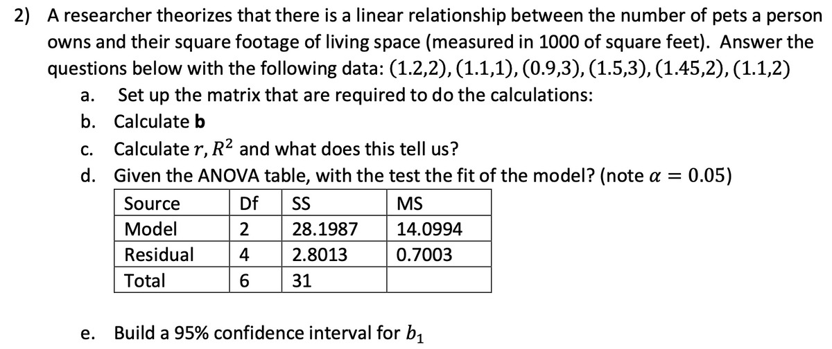 2) A researcher theorizes that there is a linear relationship between the number of pets a person
owns and their square footage of living space (measured in 1000 of square feet). Answer the
questions below with the following data: (1.2,2), (1.1,1), (0.9,3), (1.5,3), (1.45,2), (1.1,2)
Set up the matrix that are required to do the calculations:
a.
b.
Calculate b
C.
Calculate r, R² and what does this tell us?
d.
Given the ANOVA table, with the test the fit of the model? (note a = 0.05)
Source
Df
SS
MS
Model
2
28.1987
14.0994
Residual
4
2.8013
0.7003
Total
6
31
Build a 95% confidence interval for b₁
e.