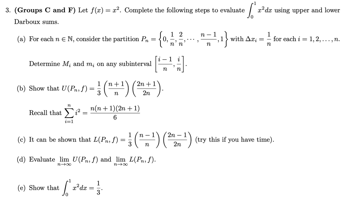 3. (Groups C and F) Let ƒ(x) = x². Complete the following steps to evaluate
Darboux sums.
(a) For each n € N, consider the partition Pn
=
Determine M, and m; on any subinterval
1
1
2n 1
(b) Show that U(Pn, f) =
U (P₁, ƒ) = ² ( n + ¹ ) ( ²n +
3 n
2n
Recall that
n
£²-
Σ;2
i=1
(e) Show that
=
(c) It can be shown that L(Pn, f)
1
n(n + 1)(2n + 1)
6
(d) Evaluate lim U(Pn, f) and lim_L(Pn, f).
n→∞
x² dx
=
1
3
0,
7
n→∞
12
n
2
η η
- 1
"
n
- 1
n -
n
9
S
1}
1 with Axi
1
1
2n-1
-
L(Pn, f) = (n = ¹) (2²7 ²2 n
(77²) (try this if you have time).
3 n
2n
x²dx using upper and lower
=
1
for each i = 1, 2, ..., n.
n