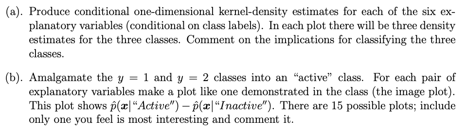 (a). Produce conditional one-dimensional kernel-density estimates for each of the six ex-
planatory variables (conditional on class labels). In each plot there will be three density
estimates for the three classes. Comment on the implications for classifying the three
classes.
(b). Amalgamate the y = 1 and y = 2 classes into an “active” class. For each pair of
explanatory variables make a plot like one demonstrated in the class (the image plot).
This plot shows p(x|"Active") – p(x|"Inactive"). There are 15 possible plots; include
only one you feel is most interesting and comment it.