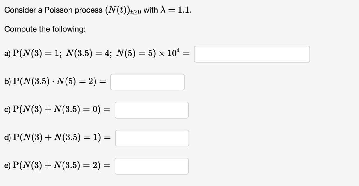 Consider a Poisson process (N(t))t≥0 with A
-
Compute the following:
a) P(N(3) = 1; N(3.5)=4; N(5)= 5) × 10* .
=
b) P(N(3.5) · N(5) = 2) =
c) P(N(3) + N(3.5) = 0) =
=
d) P(N(3) + N(3.5) = 1) =
1.1.
e) P (N(3) + N(3.5) = 2) =