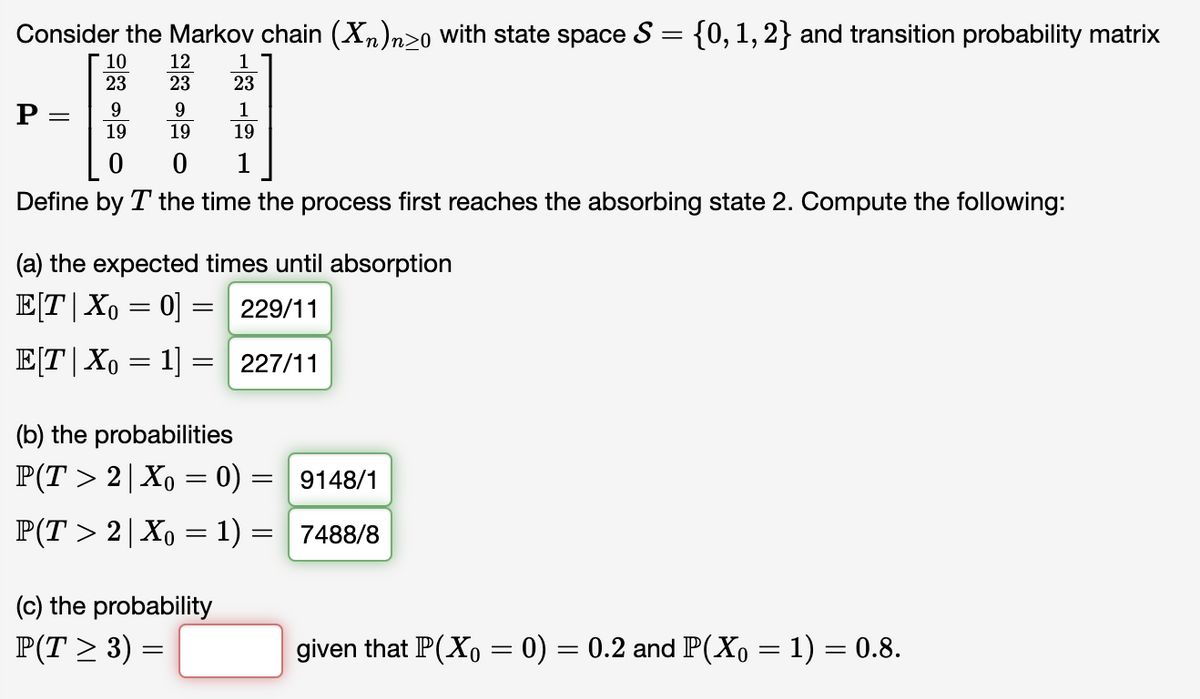 Consider the Markov chain (Xn)n≥o with state space S = {0, 1, 2} and transition probability matrix
10 12
23
23
P
9
9
19
19
0
0
Define by T the time the process first reaches the absorbing state 2. Compute the following:
=
1
23
1
19
1
(a) the expected times until absorption
E[T|Xo=0] = 229/11
E[T| Xo = 1] = 227/11
(c) the probability
P(T ≥ 3) =
(b) the probabilities
P(T > 2 | X。 = 0) =
P(T > 2 | Xo = 1) =
9148/1
7488/8
given that P(Xo = 0) = 0.2 and P(Xo = 1) = 0.8.