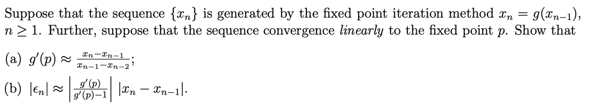 Suppose that the sequence {n} is generated by the fixed point iteration method xn = g(xn-1),
n ≥ 1. Further, suppose that the sequence convergence linearly to the fixed point p. Show that
(a) g'(p) ~ _In-n-1
Xn-1 Xn-2
9
g' (p)
(b) |en| ~₁ |In — Xn-1|-
g' (p)-1