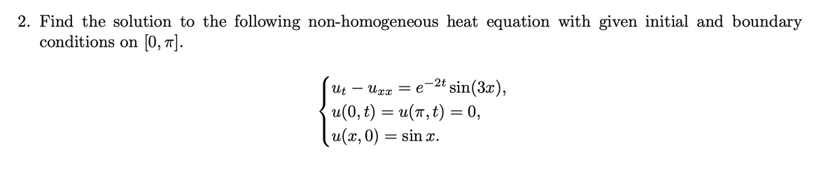 2. Find the solution to the following non-homogeneous heat equation with given initial and boundary
conditions on [0, π].
Ut
Uxx = e
-2t sin (3x),
u(0, t) = u(π, t) = 0,
u(x,0) = sinx.