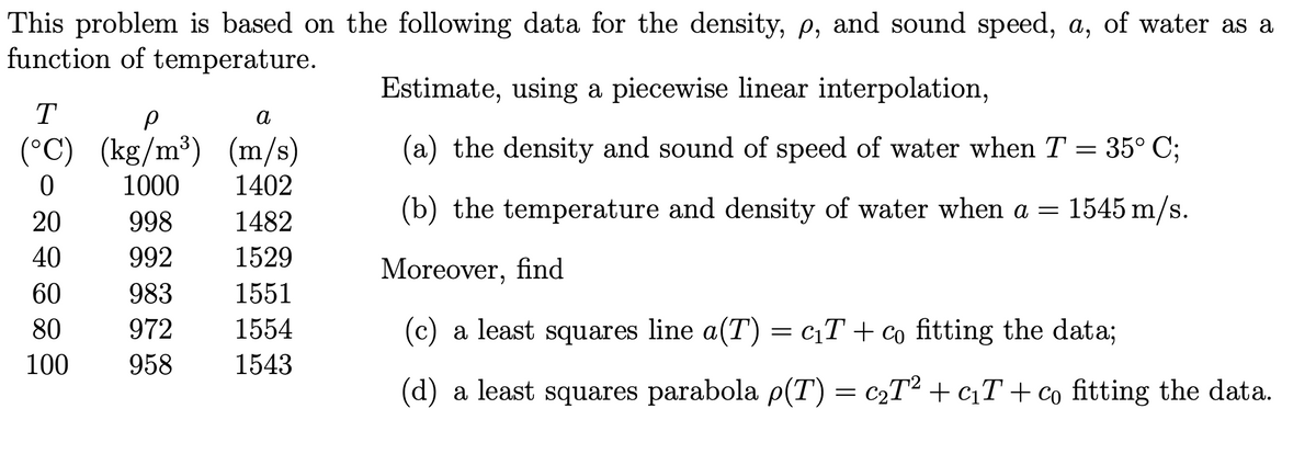 This problem is based on the following data for the density, p, and sound speed, a, of water as a
function of temperature.
T
р
a
(°C) (kg/m³) (m/s)
0
1000 1402
998
1482
992
1529
983
1551
972 1554
1543
20
40
60
80
100 958
Estimate, using a piecewise linear interpolation,
a) the density and sound of speed of water when T = 35° C;
(b) the temperature and density of water when a =
1545 m/s.
Moreover, find
(c) a least squares line a(T) = c₁T+ co fitting the data;
(d) a least squares parabola p(T) = c₂T² + c₁T + co fitting the data.