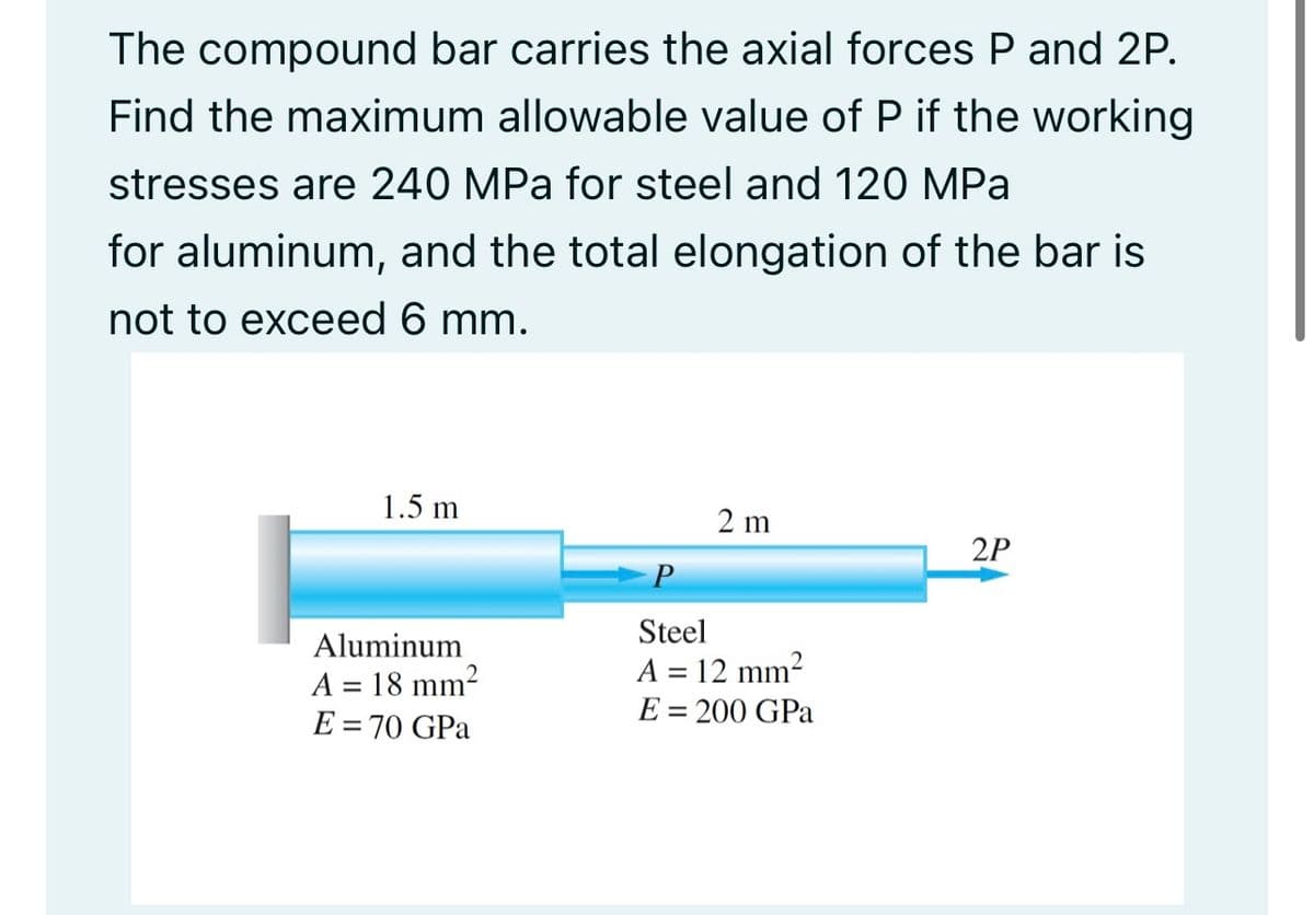 The compound bar carries the axial forces P and 2P.
Find the maximum allowable value of P if the working
stresses are 240 MPa for steel and 120 MPa
for aluminum, and the total elongation of the bar is
not to exceed 6 mm.
1.5 m
2 m
2P
P
Steel
Aluminum
A = 18 mm2
E = 70 GPa
A = 12 mm2
E = 200 GPa
%3D
