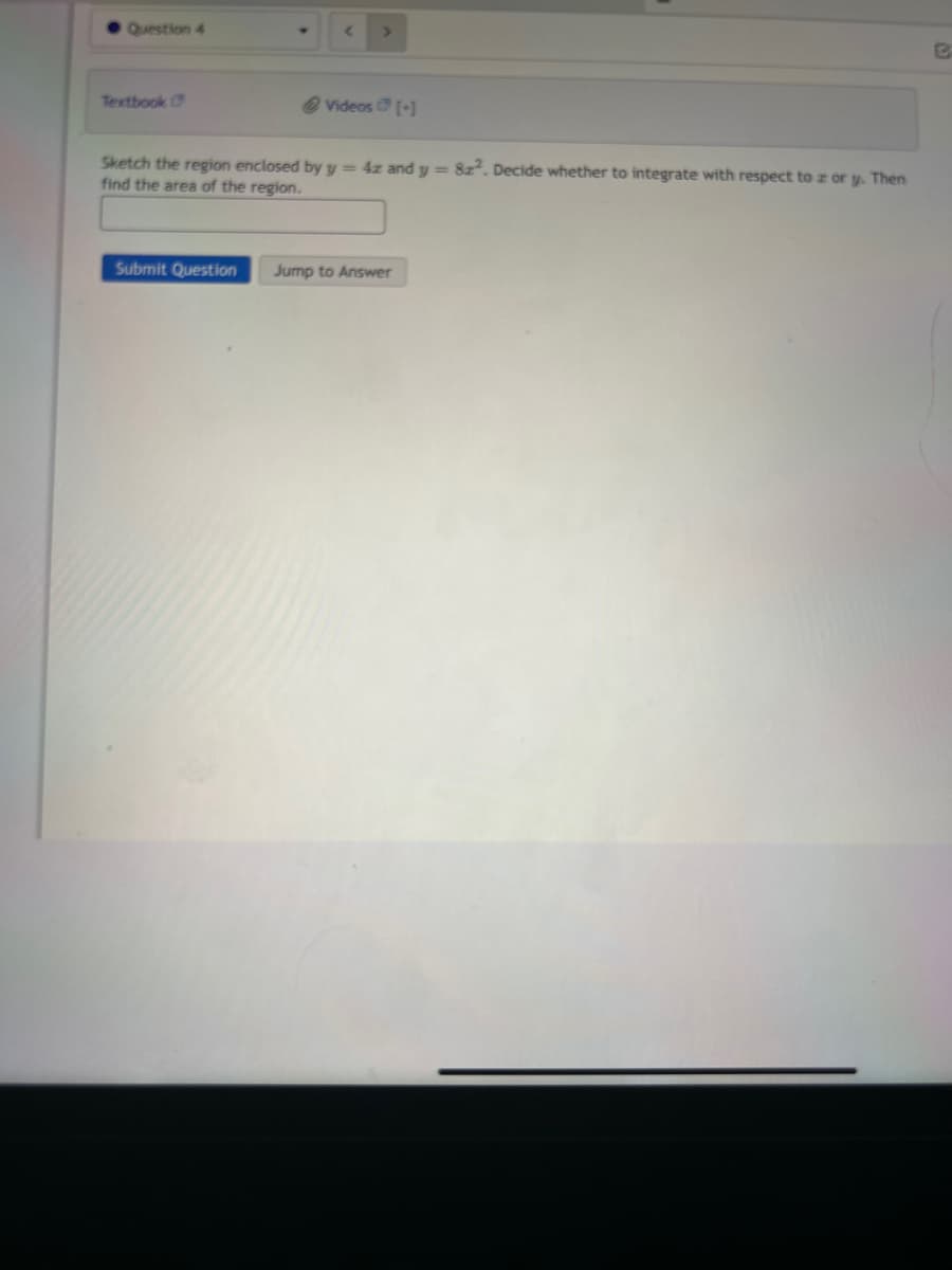 Question 4
Textbook
< >
Submit Question
@Videos [+]
Sketch the region enclosed by y = 4z and y = 8z². Decide whether to integrate with respect to z or y. Then
find the area of the region.
Jump to Answer
C