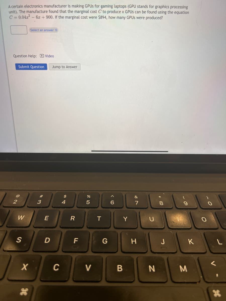 A certain electronics manufacturer is making GPUs for gaming laptops (GPU stands for graphics processing
unit). The manufacture found that the marginal cost C to produce x GPUs can be found using the equation
C=0.04x² - 6x + 900. If the marginal cost were $894, how many GPUs were produced?
Question Help: Video
2
Submit Question Jump to Answer
W
Select an answer
S
X
3
E
D
C
$
4
R
F
%
5
V
T
G
6
B
Y
&
7
H
U
N
8
J
9
K
M
O
O
L
