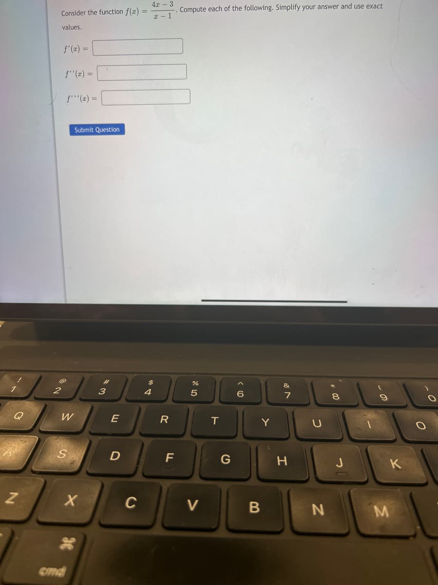 Q
N
Consider the function f(x) =
values.
2
f'(x) =
f''(x) =
f'''(x) =
W
S
end
Submit Question
X
3
E
D
C
4x - 3
x-1
$
4
R
F
Compute each of the following. Simplify your answer and use exact
07 20
%
5
V
T
G
6
Y
B
&
7
H
U
N
8
J
9
K
M