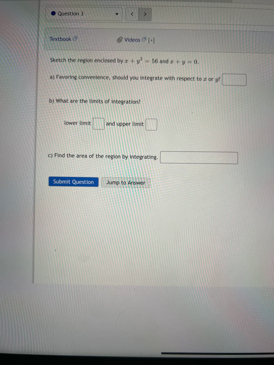 Question 3
Textbook
<
>
Videos [+]
Sketch the region enclosed by x + y² = 56 and x + y = 0.
a) Favoring convenience, should you integrate with respect to x or y?
b) What are the limits of integration?
Submit Question
lower limit and upper limit
c) Find the area of the region by integrating.
Jump to Answer