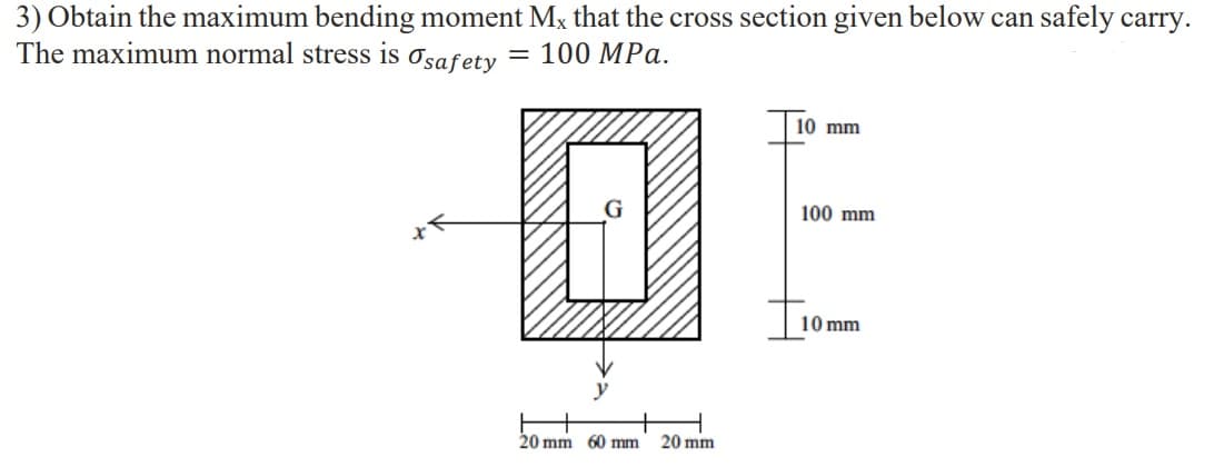 3) Obtain the maximum bending moment Mx that the cross section given below can safely carry.
The maximum normal stress is
Osafety
= 100 MPa.
10 mm
100 mm
10 mm
20 mm 60 mm
20 mm
