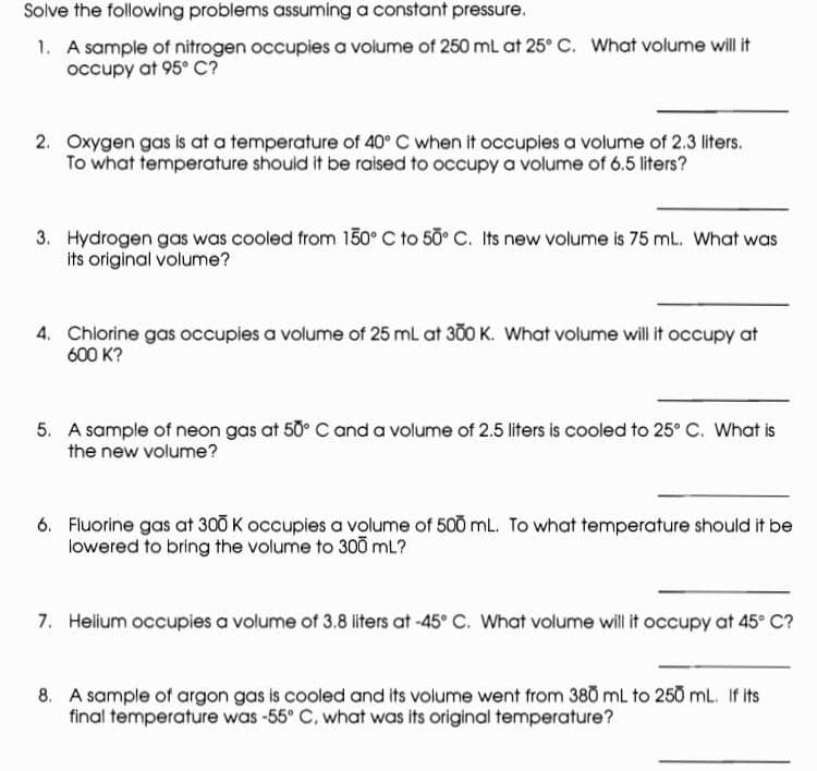 Solve the following problems assuming a constant pressure.
1. A sample of nitrogen occupies a volume of 250 mL at 25° C. What volume will it
occupy at 95° C?
2. Oxygen gas is at a temperature of 40° C when it occupies a volume of 2.3 liters.
To what temperature should it be raised to occupy a volume of 6.5 liters?
3. Hydrogen gas was cooled from 150° C to 50° C. Its new volume is 75 mL. What was
its original volume?
4. Chlorine gas occupies a volume of 25 mL at 300 K. What volume will it occupy at
600 K?
5. A sample of neon gas at 50° C and a volume of 2.5 liters is cooled to 25° C. What is
the new volume?
6. Fluorine gas at 300 K occupies a volume of 500 mL. To what temperature should it be
lowered to bring the volume to 300 mL?
7. Helium occupies a volume of 3.8 liters at -45° C. What volume will it occupy at 45° C?
8. A sample of argon gas is cooled and its volume went from 380 mL to 250 mL. If its
final temperature was -55° C, what was its original temperature?
