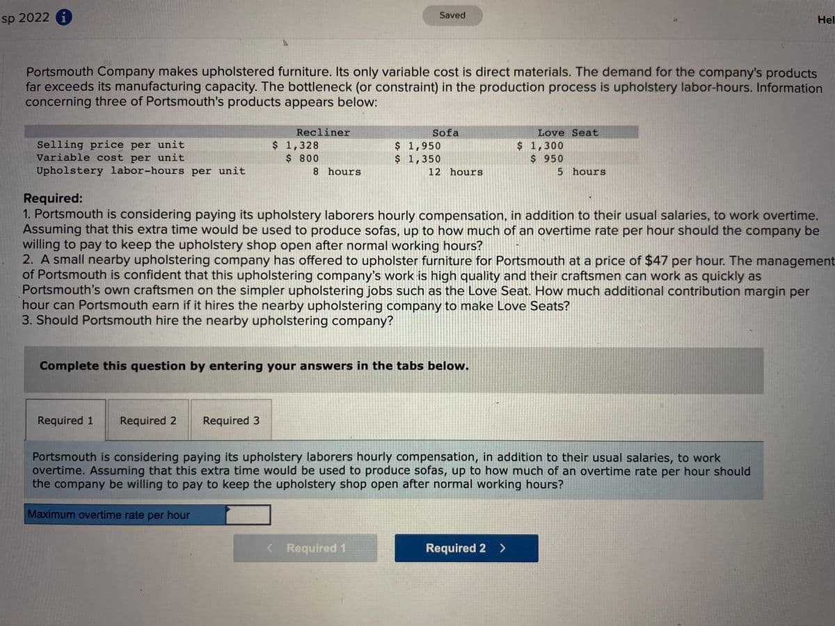 Saved
sp 2022 A
Hel
Portsmouth Company makes upholstered furniture. Its only variable cost is direct materials. The demand for the company's products
far exceeds its manufacturing capacity. The bottleneck (or constraint) in the production process is upholstery labor-hours. Information
concerning three of Portsmouth's products appears below:
Recliner
Sofa
Love Seat
Selling price per unit
Variable cost per unit
Upholstery labor-hours per unit
$ 1,328
$ 800
$ 1,950
$ 1,350
$ 1,300
$ 950
8 hours
12 hours
5 hours
Required:
1. Portsmouth is considering paying its upholstery laborers hourly compensation, in addition to their usual salaries, to work overtime.
Assuming that this extra time would be used to produce sofas, up to how much of an overtime rate per hour should the company be
willing to pay to keep the upholstery shop open after normal working hours?
2. A small nearby upholstering company has offered to upholster furniture for Portsmouth at a price of $47 per hour. The management
of Portsmouth is confident that this upholstering company's work is high quality and their craftsmen can work as quickly as
Portsmouth's own craftsmen on the simpler upholstering jobs such as the Love Seat. How much additional contribution margin per
hour can Portsmouth earn if it hires the nearby upholstering company to make Love Seats?
3. Should Portsmouth hire the nearby upholstering company?
Complete this question by entering your answers in the tabs below.
Required 1
Required 2
Required 3
Portsmouth is considering paying its upholstery laborers hourly compensation, in addition to their usual salaries, to work
overtime. Assuming that this extra time would be used to produce sofas, up to how much of an overtime rate per hour should
the company be willing to pay to keep the upholstery shop open after normal working hours?
Maximum overtime rate per hour
< Required 1
Required 2 >
