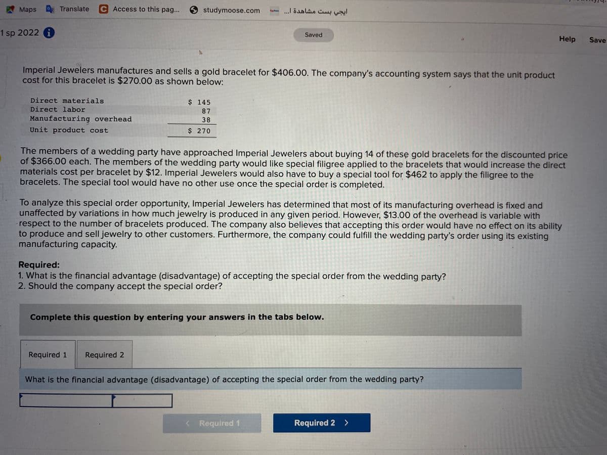 Maps Translate
C Access to this pag...
9 studymoose.com
ایجي بست مشاهدة ا. . . ۲a
1 sp 2022 i
Saved
Help
Save
Imperial Jewelers manufactures and sells a gold bracelet for $406.00. The company's accounting system says that the unit product
cost for this bracelet is $270.00 as shown below:
Direct materials
$ 145
Direct labor
87
Manufacturing overhead
38
Unit product cost
$ 270
The members of a wedding party have approached Imperial Jewelers about buying 14 of these gold bracelets for the discounted price
of $366.00 each. The members of the wedding party would like special filigree applied to the bracelets that would increase the direct
materials cost per bracelet by $12. Imperial Jewelers would also have to buy a special tool for $462 to apply the filigree to the
bracelets. The special tool would have no other use once the special order is completed.
To analyze this special order opportunity, Imperial Jewelers has determined that most of its manufacturing overhead is fixed and
unaffected by variations in how much jewelry is produced in any given period. However, $13.00 of the overhead is variable with
respect to the number of bracelets produced. The company also believes that accepting this order would have no effect on its ability
to produce and sell jewelry to other customers. Furthermore, the company could fulfill the wedding party's order using its existing
manufacturing capacity.
Required:
1. What is the financial advantage (disadvantage) of accepting the special order from the wedding party?
2. Should the company accept the special order?
Complete this question by entering your answers in the tabs below.
Required 1
Required 2
What is the financial advantage (disadvantage) of accepting the special order from the wedding party?
<Required 1
Required 2 >
